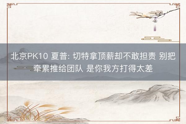 北京PK10 夏普: 切特拿顶薪却不敢担责 别把牵累推给团队 是你我方打得太差