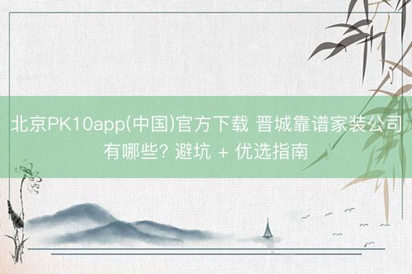 北京PK10app(中国)官方下载 晋城靠谱家装公司有哪些? 避坑 + 优选指南