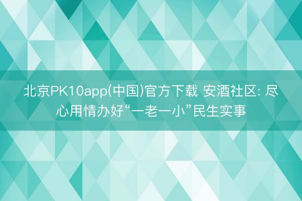 北京PK10app(中国)官方下载 安酒社区: 尽心用情办好“一老一小”民生实事