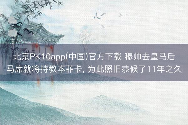 北京PK10app(中国)官方下载 穆帅去皇马后马席就将持教本菲卡， 为此照旧恭候了11年之久