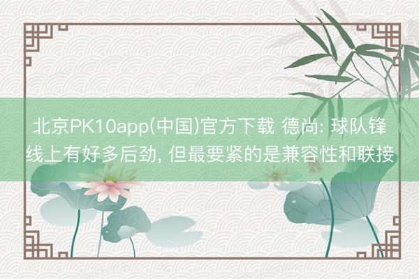 北京PK10app(中国)官方下载 德尚: 球队锋线上有好多后劲, 但最要紧的是兼容性和联接