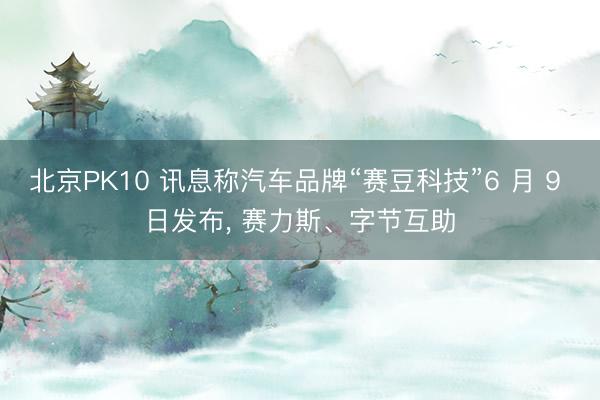 北京PK10 讯息称汽车品牌“赛豆科技”6 月 9 日发布， 赛力斯、字节互助