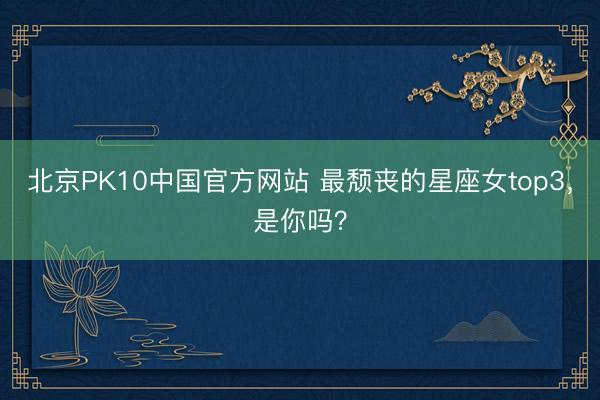 北京PK10中国官方网站 最颓丧的星座女top3，<a href=