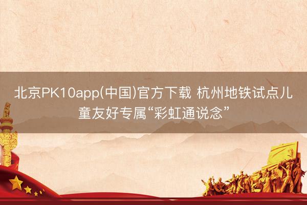 北京PK10app(中国)官方下载 杭州地铁试点儿童友好专属“彩虹通说念”