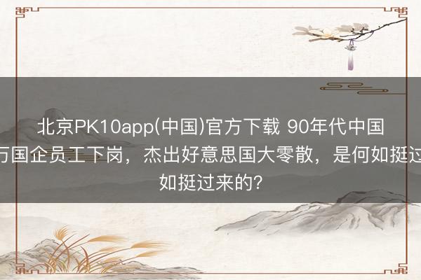 北京PK10app(中国)官方下载 90年代中国4500万国企员工下岗，杰出好意思国大零散，是何如挺过来的？