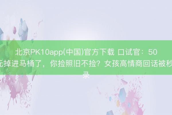 北京PK10app(中国)官方下载 口试官：500元掉进马桶了，你捡照旧不捡？女孩高情商回话被秒录
