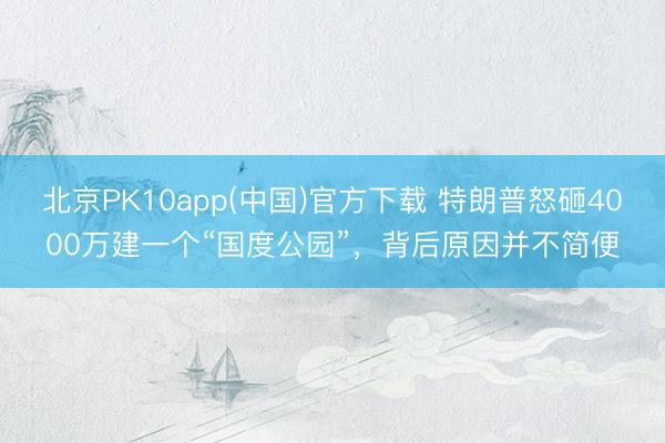 北京PK10app(中国)官方下载 特朗普怒砸4000万建一个“国度公园”，背后原因并不简便