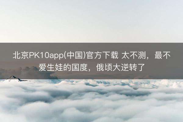 北京PK10app(中国)官方下载 太不测，最不爱生娃的国度，俄顷大逆转了
