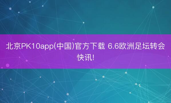 北京PK10app(中国)官方下载 6.6欧洲足坛转会快讯!