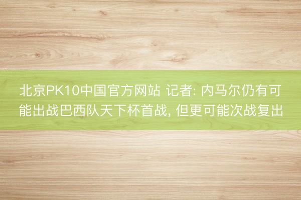 北京PK10中国官方网站 记者: 内马尔仍有可能出战巴西队天下杯首战, 但更可能次战复出