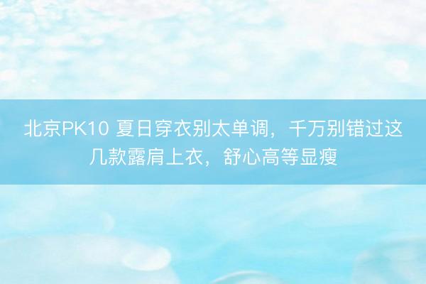 北京PK10 夏日穿衣别太单调，千万别错过这几款露肩上衣，舒心高等显瘦