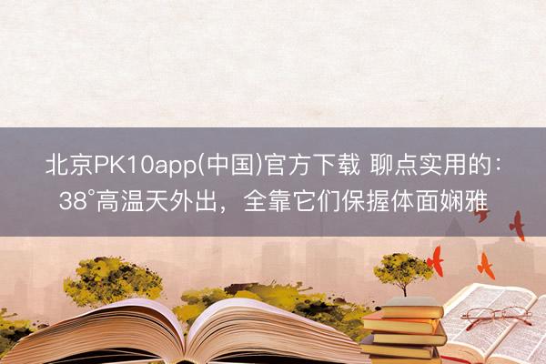 北京PK10app(中国)官方下载 聊点实用的：38°高温天外出，全靠它们保握体面娴雅