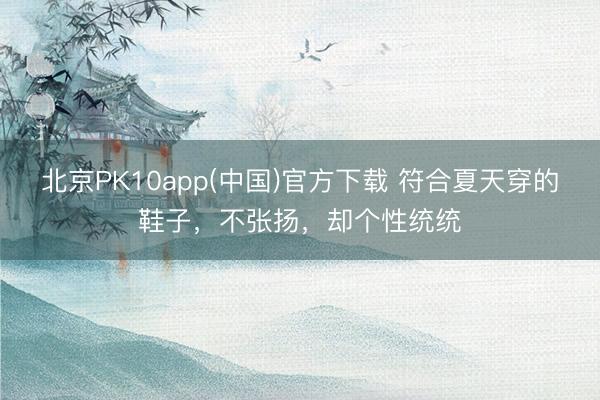 北京PK10app(中国)官方下载 符合夏天穿的鞋子，不张扬，却个性统统
