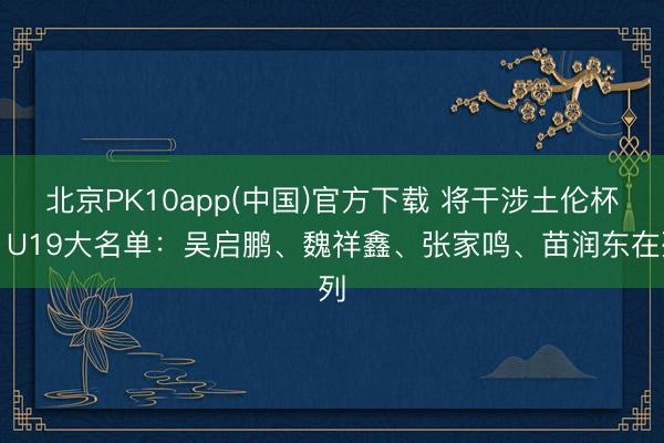 北京PK10app(中国)官方下载 将干涉土伦杯！U19大名单：吴启鹏、魏祥鑫、张家鸣、苗润东在列