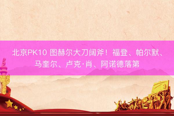 北京PK10 图赫尔大刀阔斧！福登、帕尔默、马奎尔、卢克·肖、阿诺德落第