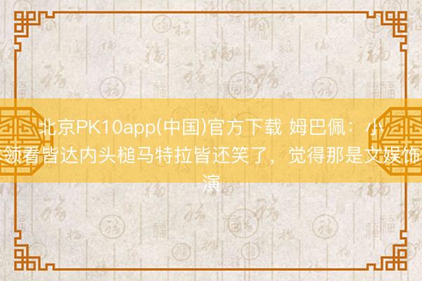 北京PK10app(中国)官方下载 姆巴佩：小本领看皆达内头槌马特拉皆还笑了，觉得那是文娱饰演