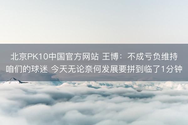 北京PK10中国官方网站 王博：不成亏负维持咱们的球迷 今天无论奈何发展要拼到临了1分钟