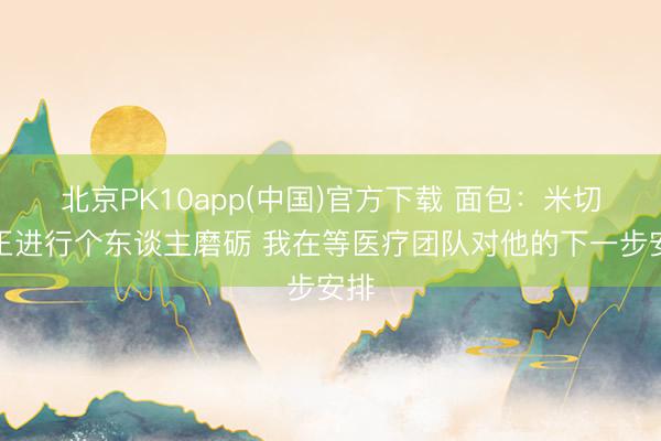北京PK10app(中国)官方下载 面包：米切罗正进行个东谈主磨砺 我在等医疗团队对他的下一步安排