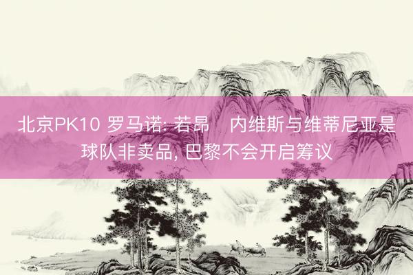 北京PK10 罗马诺: 若昂・内维斯与维蒂尼亚是球队非卖品, 巴黎不会开启筹议