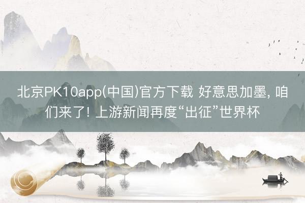 北京PK10app(中国)官方下载 好意思加墨, 咱们来了! 上游新闻再度“出征”世界杯