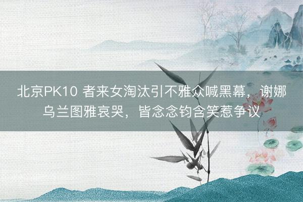 北京PK10 者来女淘汰引不雅众喊黑幕，谢娜乌兰图雅哀哭，皆念念钧含笑惹争议