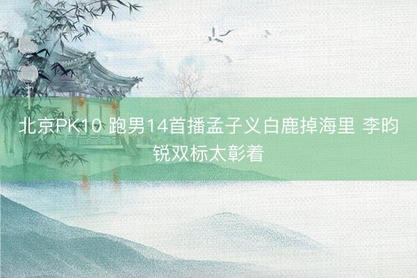 北京PK10 跑男14首播孟子义白鹿掉海里 李昀锐双标太彰着