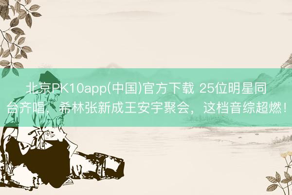 北京PK10app(中国)官方下载 25位明星同台齐唱，希林张新成王安宇聚会，这档音综超燃！