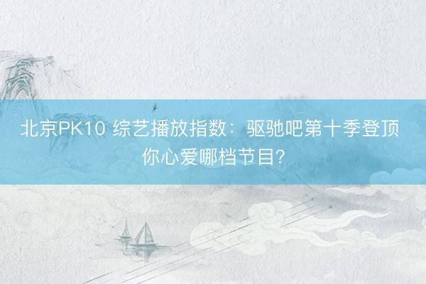 北京PK10 综艺播放指数：驱驰吧第十季登顶 你心爱哪档节目？