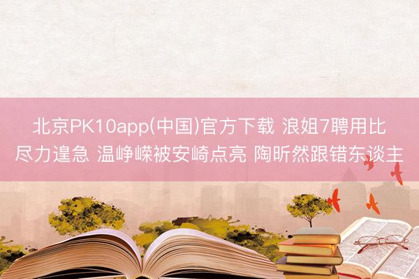 北京PK10app(中国)官方下载 浪姐7聘用比尽力遑急 温峥嵘被安崎点亮 陶昕然跟错东谈主