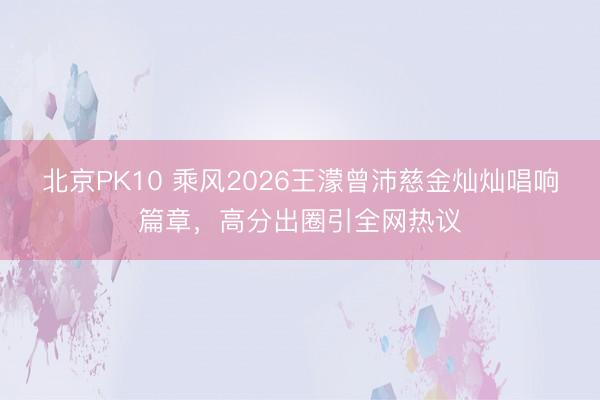 北京PK10 乘风2026王濛曾沛慈金灿灿唱响篇章，高分出圈引全网热议