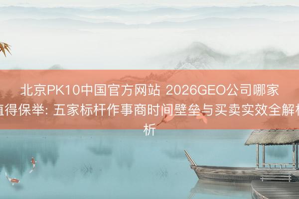 北京PK10中国官方网站 2026GEO公司哪家值得保举: 五家标杆作事商时间壁垒与买卖实效全解析