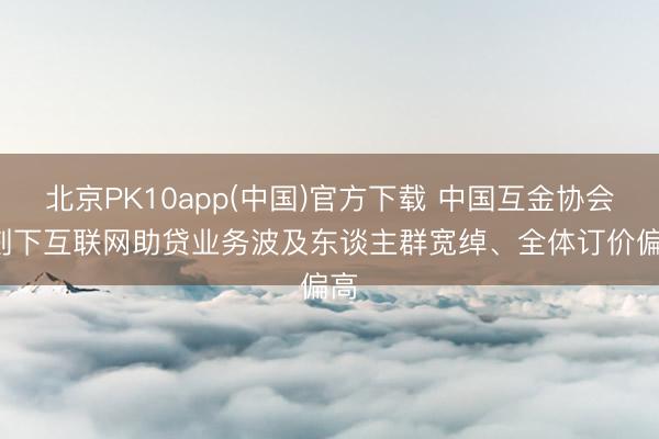 北京PK10app(中国)官方下载 中国互金协会: 刻下互联网助贷业务波及东谈主群宽绰、全体订价偏高