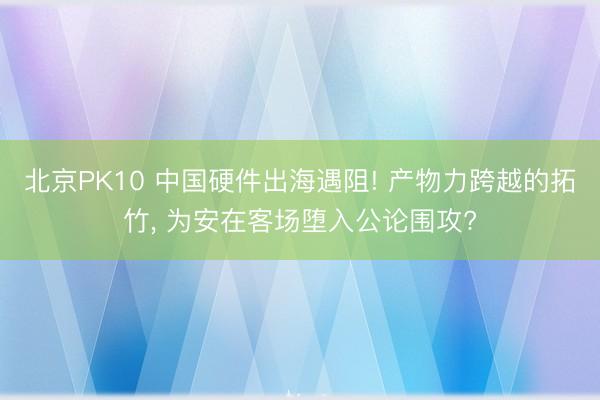 北京PK10 中国硬件出海遇阻! 产物力跨越的拓竹, 为安在客场堕入公论围攻?
