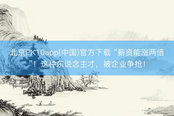 北京PK10app(中国)官方下载 “薪资能涨两倍”！这种东说念主才，被企业争抢！