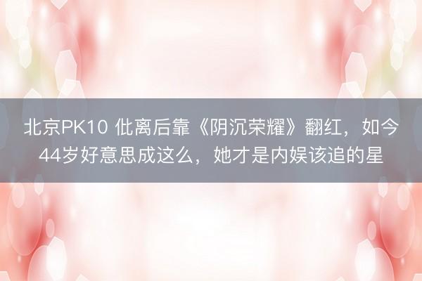 北京PK10 仳离后靠《阴沉荣耀》翻红，如今44岁好意思成这么，她才是内娱该追的星