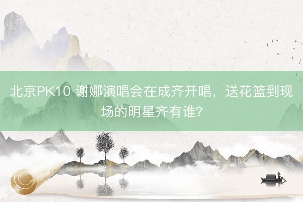 北京PK10 谢娜演唱会在成齐开唱，送花篮到现场的明星齐有谁？