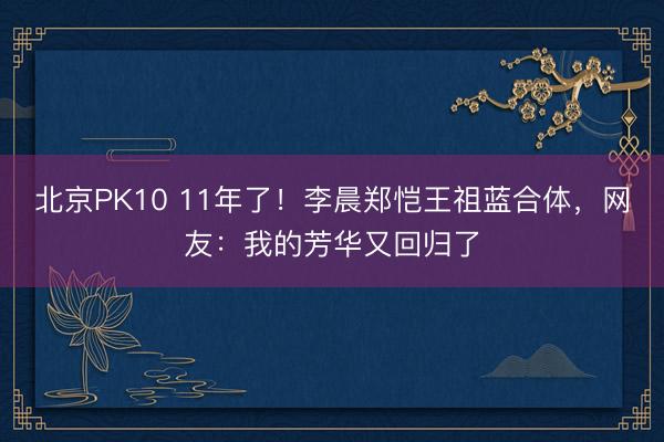北京PK10 11年了！李晨郑恺王祖蓝合体，网友：我的芳华又回归了