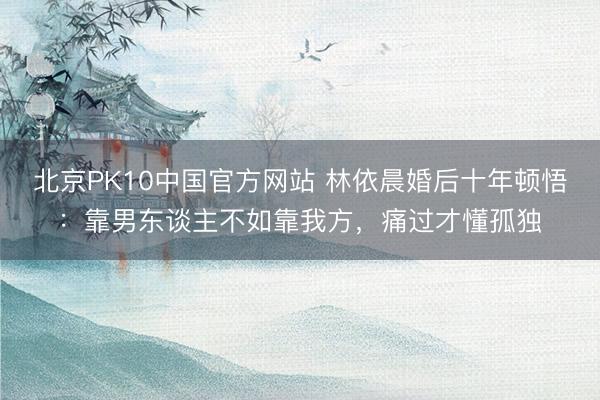 北京PK10中国官方网站 林依晨婚后十年顿悟：靠男东谈主不如靠我方，痛过才懂孤独
