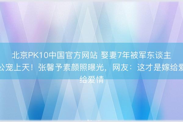北京PK10中国官方网站 娶妻7年被军东谈主老公宠上天！张馨予素颜照曝光，网友：这才是嫁给爱情