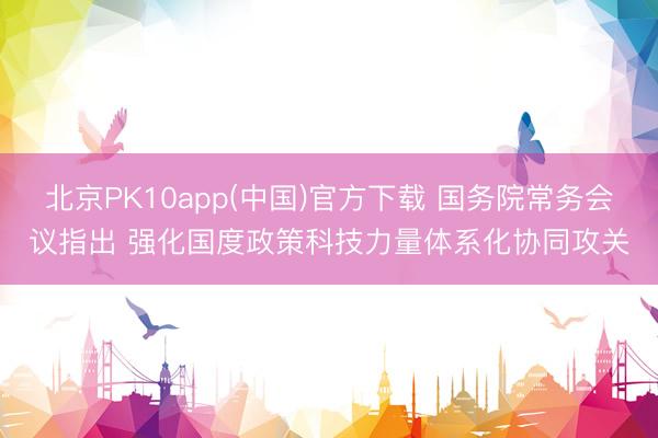 北京PK10app(中国)官方下载 国务院常务会议指出 强化国度政策科技力量体系化协同攻关