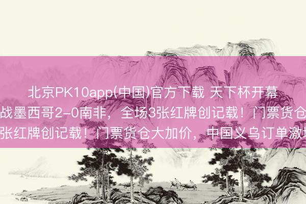 北京PK10app(中国)官方下载 天下杯开幕，夏奇拉点火全场！揭幕战墨西哥2-0南非，全场3张红牌创记载！门票货仓大加价，中国义乌订单激增
