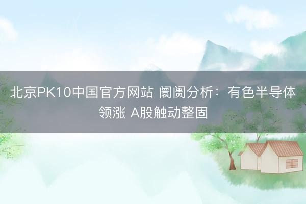 北京PK10中国官方网站 阛阓分析：有色半导体领涨 A股触动整固