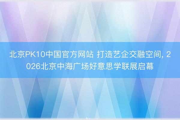 北京PK10中国官方网站 打造艺企交融空间， 2026北京中海广场好意思学联展启幕