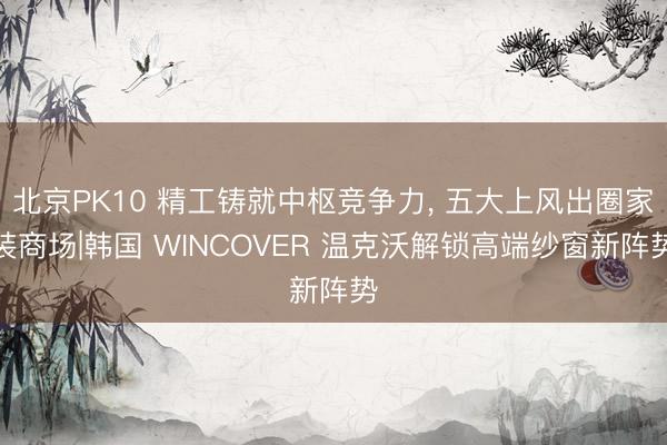 北京PK10 精工铸就中枢竞争力， 五大上风出圈家装商场|韩国 WINCOVER 温克沃解锁高端纱窗新阵势
