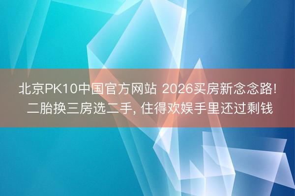 北京PK10中国官方网站 2026买房新念念路! 二胎换三房选二手, 住得欢娱手里还过剩钱