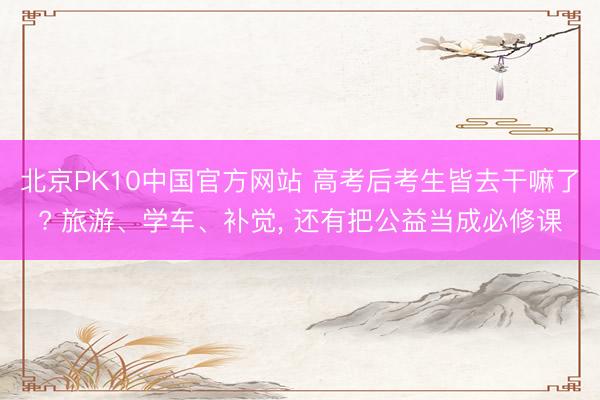 北京PK10中国官方网站 高考后考生皆去干嘛了? 旅游、学车、补觉， 还有把公益当成必修课