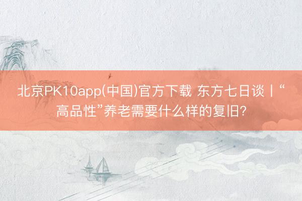 北京PK10app(中国)官方下载 东方七日谈丨“高品性”养老需要什么样的复旧?