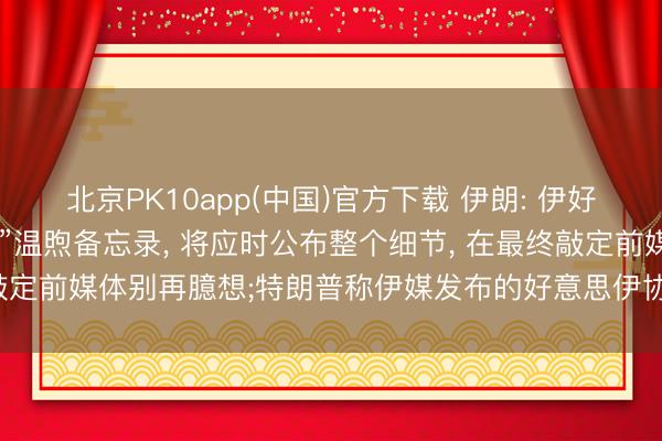北京PK10app(中国)官方下载 伊朗: 伊好意思“从未如斯接近终了”温煦备忘录, 将应时公布整个细节, 在最终敲定前媒体别再臆想;特朗普称伊媒发布的好意思伊协议草案与事实不符