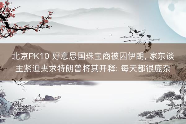 北京PK10 好意思国珠宝商被囚伊朗, 家东谈主紧迫央求特朗普将其开释: 每天都很庞杂