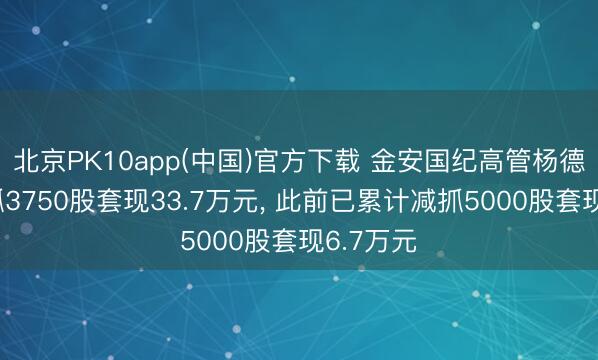 北京PK10app(中国)官方下载 金安国纪高管杨德利拟减抓3750股套现33.7万元， 此前已累计减抓5000股套现6.7万元